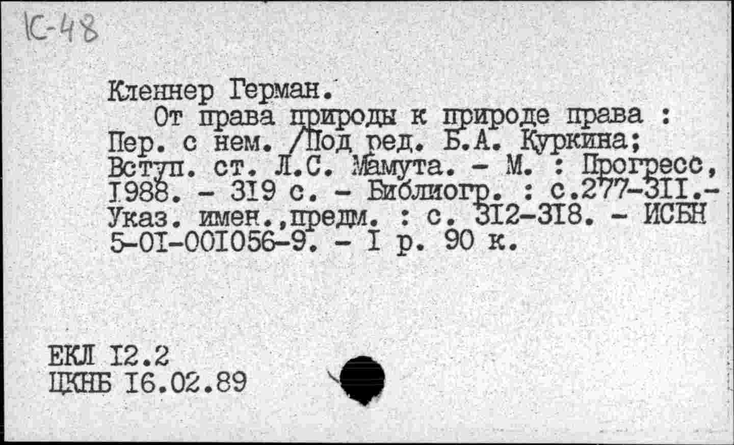 ﻿Кленнер Герман.'
От права природы к природе права : Пер. с нем. /Под пед. Б.А. Дуркина; Вступ. ст. Л.С. Мамута. - М. : Прогресс, 1988. - 319 с. - Библиогр. : с.277-311.-Указ. имен.,преда. : с. 312-318. - ИСБН 5-01-001056-9. - I р. 90 к.
ЕКЛ 12.2
ЦКНБ 16.02.89